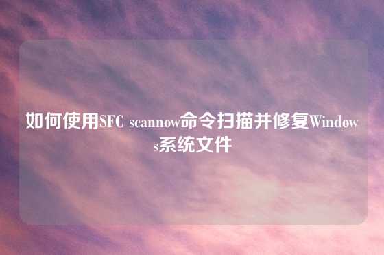 如何使用SFC scannow命令扫描并修复Windows系统文件