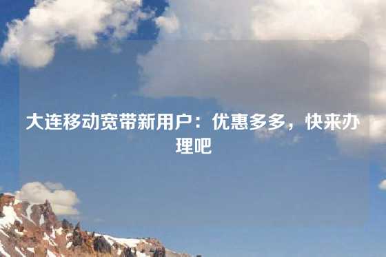 大连移动宽带新用户：优惠多多，快来办理吧