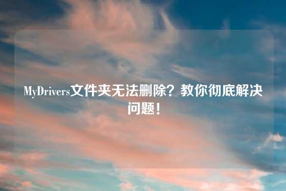 MyDrivers文件夹无法删除？教你彻底解决问题！