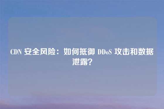CDN 安全风险：如何抵御 DDoS 攻击和数据泄露？