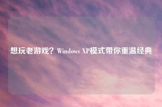 想玩老游戏？Windows XP模式带你重温经典