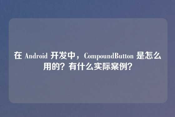 在 Android 开发中，CompoundButton 是怎么用的？有什么实际案例？