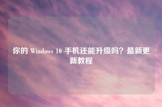 你的 Windows 10 手机还能升级吗？最新更新教程