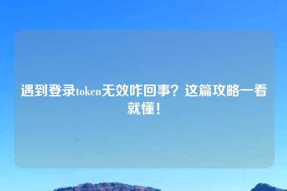 遇到登录token无效咋回事？这篇攻略一看就懂！