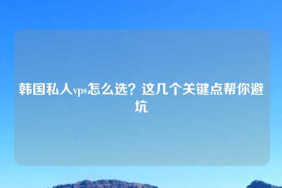 韩国私人vps怎么选？这几个关键点帮你避坑