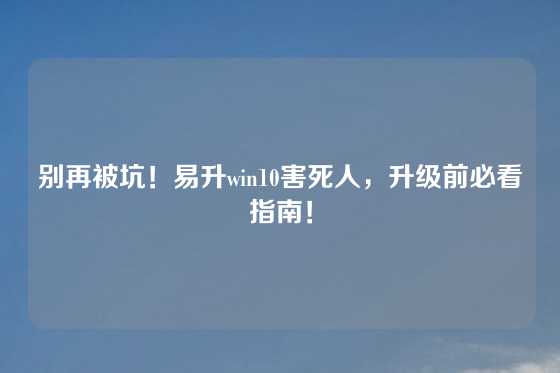 别再被坑！易升win10害死人，升级前必看指南！