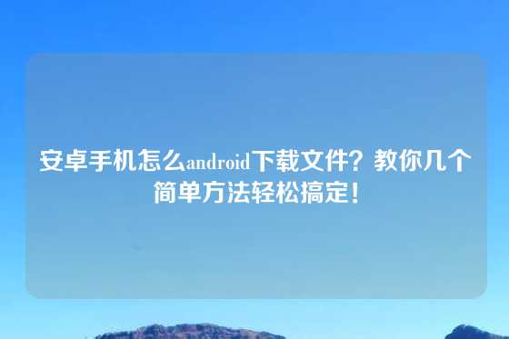 安卓手机怎么android下载文件？教你几个简单方法轻松搞定！