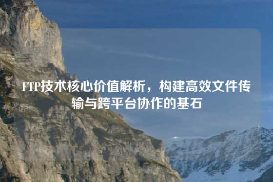 FTP技术核心价值解析，构建高效文件传输与跨平台协作的基石