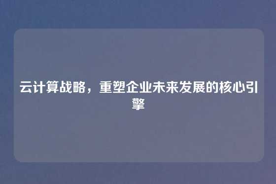 云计算战略，重塑企业未来发展的核心引擎