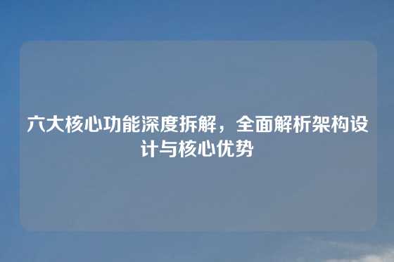 六大核心功能深度拆解，全面解析架构设计与核心优势