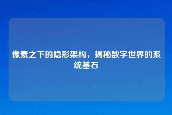 像素之下的隐形架构，揭秘数字世界的系统基石