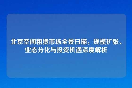 北京空间租赁市场全景扫描，规模扩张、业态分化与投资机遇深度解析