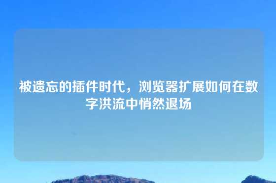 被遗忘的插件时代，浏览器扩展如何在数字洪流中悄然退场