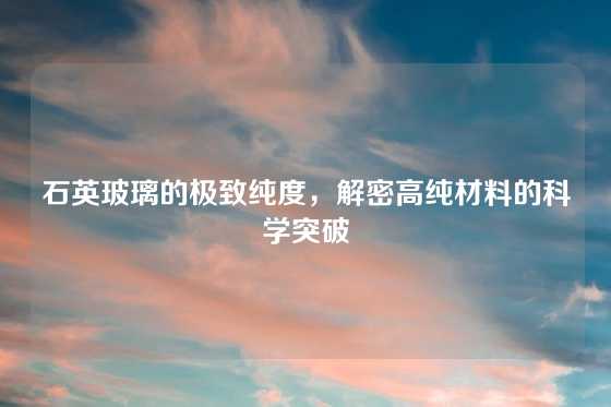 石英玻璃的极致纯度，解密高纯材料的科学突破