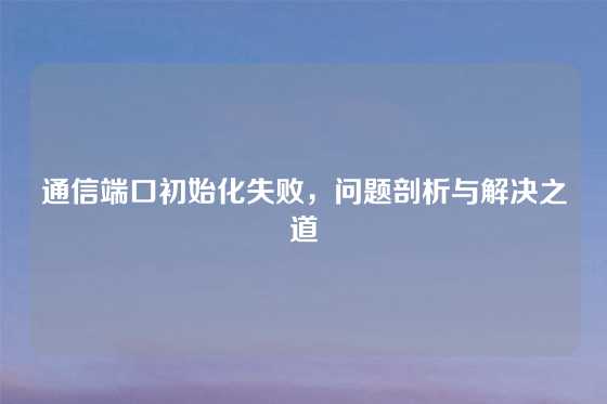 通信端口初始化失败，问题剖析与解决之道
