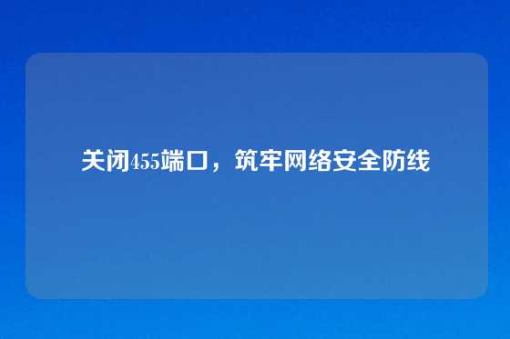 关闭455端口，筑牢网络安全防线