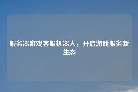 服务器游戏客服机器人，开启游戏服务新生态