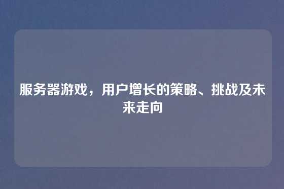 服务器游戏，用户增长的策略、挑战及未来走向