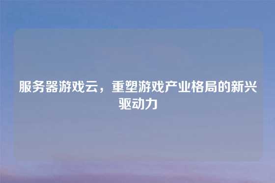 服务器游戏云，重塑游戏产业格局的新兴驱动力