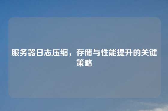 服务器日志压缩，存储与性能提升的关键策略