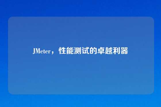 JMeter，性能测试的卓越利器