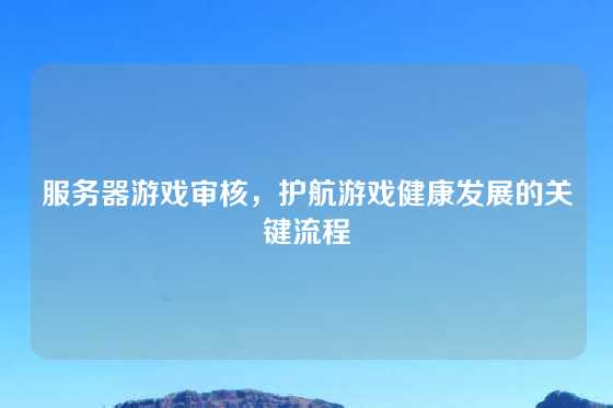 服务器游戏审核，护航游戏健康发展的关键流程