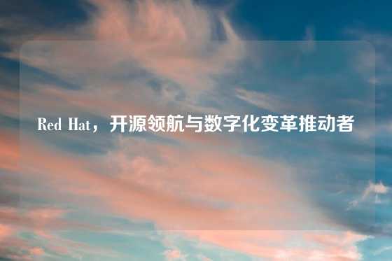 Red Hat，开源领航与数字化变革推动者