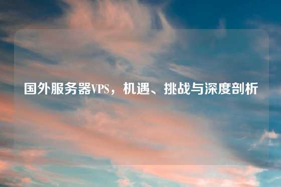 国外服务器VPS，机遇、挑战与深度剖析