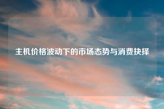 主机价格波动下的市场态势与消费抉择