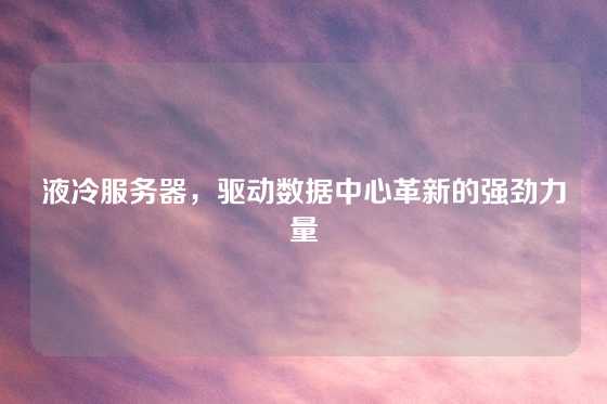 液冷服务器，驱动数据中心革新的强劲力量