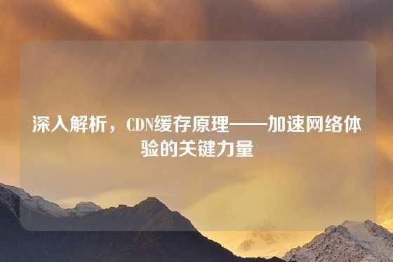 深入解析，CDN缓存原理——加速网络体验的关键力量