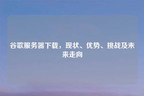 谷歌服务器下载，现状、优势、挑战及未来走向