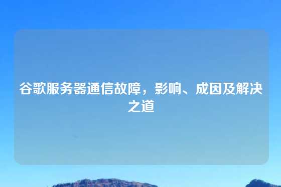 谷歌服务器通信故障，影响、成因及解决之道