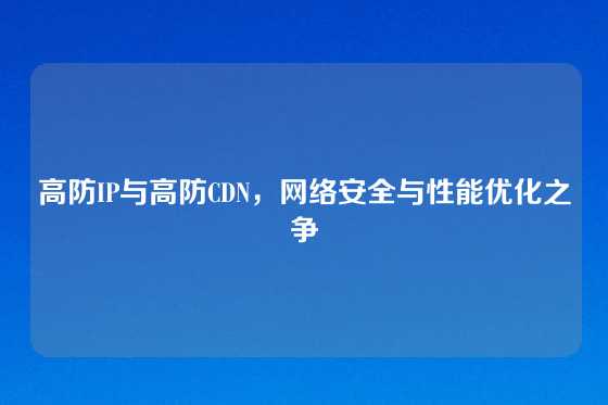 高防IP与高防CDN，网络安全与性能优化之争