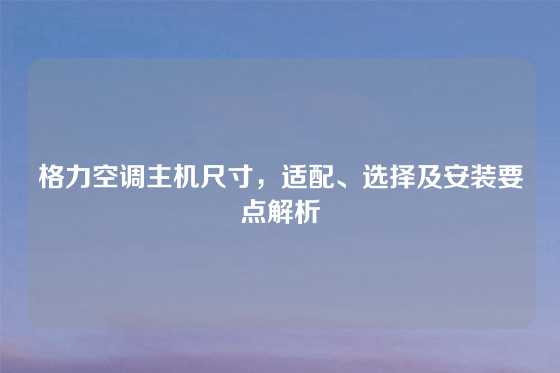 格力空调主机尺寸，适配、选择及安装要点解析