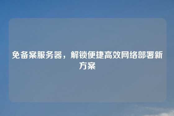 免备案服务器，解锁便捷高效网络部署新方案