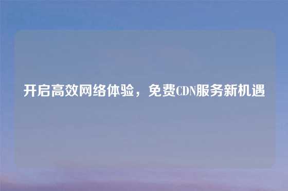 开启高效网络体验，免费CDN服务新机遇