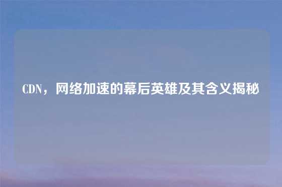 CDN，网络加速的幕后英雄及其含义揭秘