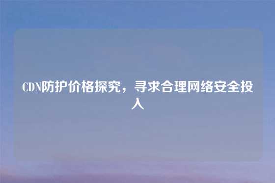CDN防护价格探究，寻求合理网络安全投入