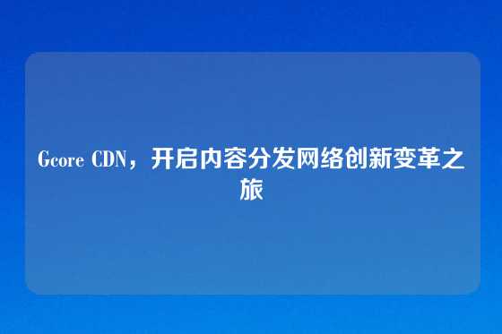 Gcore CDN，开启内容分发网络创新变革之旅