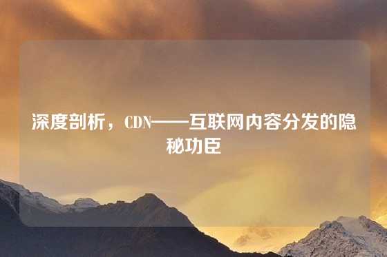 深度剖析，CDN——互联网内容分发的隐秘功臣