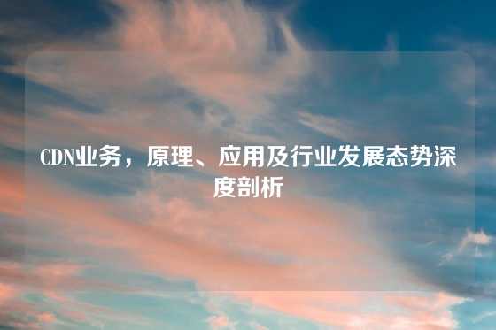 CDN业务，原理、应用及行业发展态势深度剖析