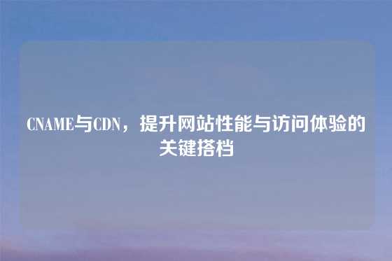 CNAME与CDN，提升网站性能与访问体验的关键搭档