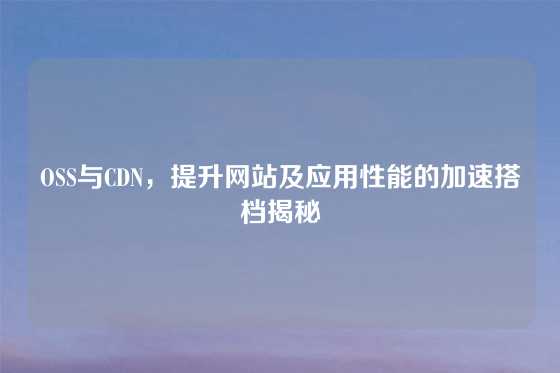 OSS与CDN，提升网站及应用性能的加速搭档揭秘