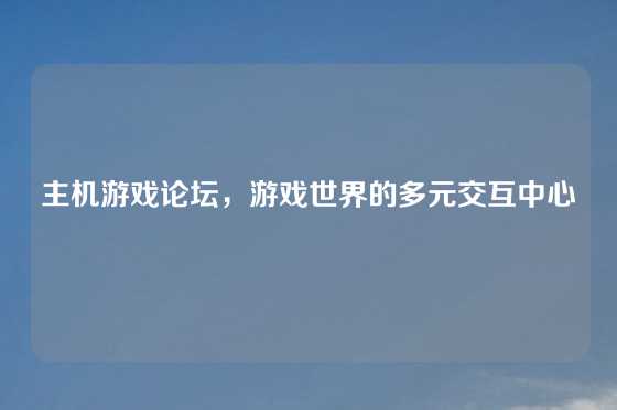 主机游戏论坛，游戏世界的多元交互中心