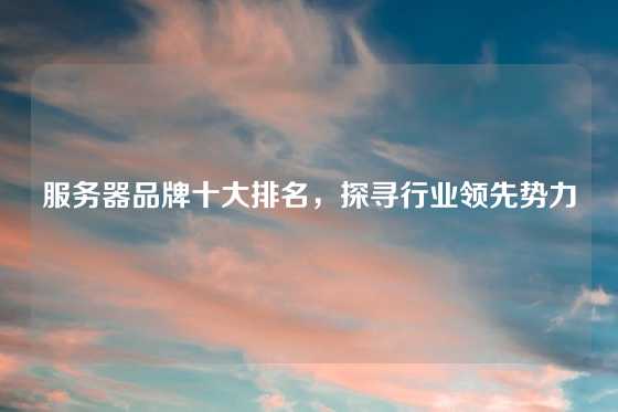 服务器品牌十大排名，探寻行业领先势力