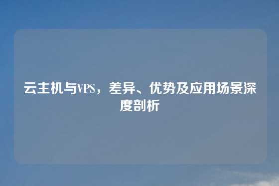 云主机与VPS，差异、优势及应用场景深度剖析