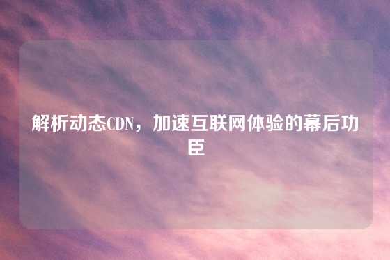 解析动态CDN，加速互联网体验的幕后功臣
