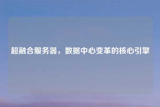 超融合服务器，数据中心变革的核心引擎