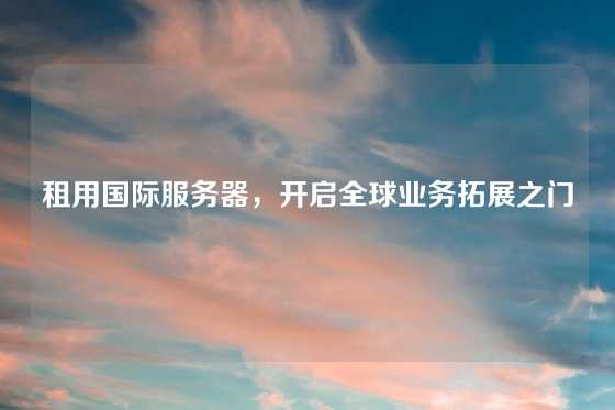 租用国际服务器，开启全球业务拓展之门